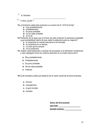 e. Gacheta

   f. Otro ¿Cuál?

13. ¿Compraría usted este producto a un precio de $ 1.473,43 el kg?
       a. muy probablemente
       b. probablemente
       c. es poco probable
       d. no es nada probable
       e. no lo sé
14. Partiendo de la base que el precio de este producto le pareciera aceptable
    ¿qué probabilidad habría de que usted lo adquiriera para su negocio?
       a. lo compraría en cuanto estuviera en el mercado
       b. lo compraría en un tiempo
       c. no creo que lo compre
       d. no lo compraría
15. estaría usted dispuesto a cambiar de proveedor si le ofrecieran condiciones
    y valor agregado como los criterios descritos en el cuadro del punto 8.

      a. Muy probablemente
      b. Probablemente
      c. Es poco probable
      d. No es nada probable
      e. Indeciso


16. Cual considera usted que debería ser la razón social de la futura empresa


      a. tomaco
      b. rasorganicas
      c. el gran tomate
      d. tomatón




                                       Datos del Encuestado:
                                       SECTOR: _____________________
                                       RAZON SOCIAL: ________________




                                                                                49
 