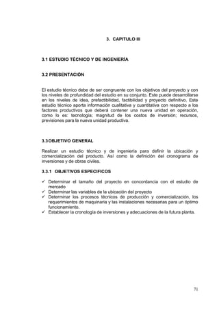 3. CAPITULO III



3.1 ESTUDIO TÉCNICO Y DE INGENIERÍA


3.2 PRESENTACIÓN


El estudio técnico debe de ser congruente con los objetivos del proyecto y con
los niveles de profundidad del estudio en su conjunto. Este puede desarrollarse
en los niveles de idea, prefactibilidad, factibilidad y proyecto definitivo. Este
estudio técnico aporta información cualitativa y cuantitativa con respecto a los
factores productivos que deberá contener una nueva unidad en operación,
como lo es: tecnología; magnitud de los costos de inversión; recursos,
previsiones para la nueva unidad productiva.



3.3 OBJETIVO GENERAL

Realizar un estudio técnico y de ingeniería para definir la ubicación y
comercialización del producto. Así como la definición del cronograma de
inversiones y de obras civiles.

3.3.1 OBJETIVOS ESPECIFICOS

 Determinar el tamaño del proyecto en concordancia con el estudio de
  mercado
 Determinar las variables de la ubicación del proyecto
 Determinar los procesos técnicos de producción y comercialización, los
  requerimientos de maquinaria y las instalaciones necesarias para un óptimo
  funcionamiento.
 Establecer la cronología de inversiones y adecuaciones de la futura planta.




                                                                              71
 