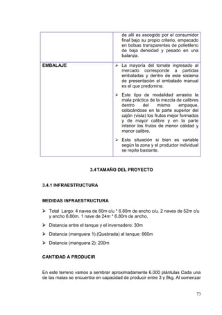 de allí es escogido por el consumidor
                                      final bajo su propio criterio, empacado
                                      en bolsas transparentes de polietileno
                                      de baja densidad y pesado en una
                                      balanza.

EMBALAJE                            La mayoría del tomate ingresado al
                                     mercado corresponde a partidas
                                     embaladas y dentro de este sistema
                                     de presentación el embalado manual
                                     es el que predomina.
                                    Este tipo de modalidad arrastra la
                                     mala práctica de la mezcla de calibres
                                     dentro      del     mismo     empaque,
                                     colocándose en la parte superior del
                                     cajón (vista) los frutos mejor formados
                                     y de mayor calibre y en la parte
                                     inferior los frutos de menor calidad y
                                     menor calibre.
                                    Esta situación si bien es variable
                                     según la zona y el productor individual
                                     se repite bastante.



                       3.4 TAMAÑO DEL PROYECTO


3.4.1 INFRAESTRUCTURA


MEDIDAS INFRAESTRUCTURA

 Total Largo: 4 naves de 60m c/u * 6.80m de ancho c/u. 2 naves de 52m c/u
  y ancho 6.80m. 1 nave de 24m * 6.80m de ancho.
 Distancia entre el tanque y el invernadero: 30m
 Distancia (manguera 1) (Quebrada) al tanque: 660m
 Distancia (manguera 2): 200m


CANTIDAD A PRODUCIR


En este terreno vamos a sembrar aproximadamente 6.000 plántulas Cada una
de las matas se encuentra en capacidad de producir entre 3 y 8kg. Al comenzar


                                                                           73
 
