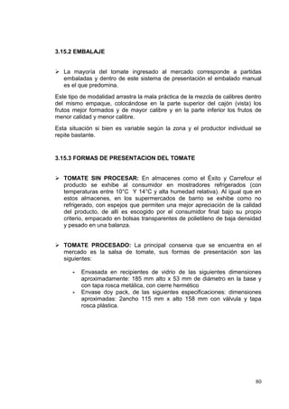 3.15.2 EMBALAJE


 La mayoría del tomate ingresado al mercado corresponde a partidas
  embaladas y dentro de este sistema de presentación el embalado manual
  es el que predomina.
Este tipo de modalidad arrastra la mala práctica de la mezcla de calibres dentro
del mismo empaque, colocándose en la parte superior del cajón (vista) los
frutos mejor formados y de mayor calibre y en la parte inferior los frutos de
menor calidad y menor calibre.
Esta situación si bien es variable según la zona y el productor individual se
repite bastante.


3.15.3 FORMAS DE PRESENTACION DEL TOMATE


 TOMATE SIN PROCESAR: En almacenes como el Éxito y Carrefour el
  producto se exhibe al consumidor en mostradores refrigerados (con
  temperaturas entre 10°C Y 14°C y alta humedad relativa). Al igual que en
  estos almacenes, en los supermercados de barrio se exhibe como no
  refrigerado, con espejos que permiten una mejor apreciación de la calidad
  del producto, de allí es escogido por el consumidor final bajo su propio
  criterio, empacado en bolsas transparentes de polietileno de baja densidad
  y pesado en una balanza.


 TOMATE PROCESADO: La principal conserva que se encuentra en el
  mercado es la salsa de tomate, sus formas de presentación son las
  siguientes:

      -   Envasada en recipientes de vidrio de las siguientes dimensiones
          aproximadamente: 185 mm alto x 53 mm de diámetro en la base y
          con tapa rosca metálica, con cierre hermético
      -   Envase doy pack, de las siguientes especificaciones: dimensiones
          aproximadas: 2ancho 115 mm x alto 158 mm con válvula y tapa
          rosca plástica.




                                                                             80
 