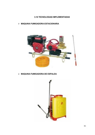3.16 TECNOLOGIAS IMPLEMENTADAS


 MAQUINA FUMIGADORA ESTACIONARIA




 MAQUINA FUMIGADORA DE ESPALDA




                                              81
 