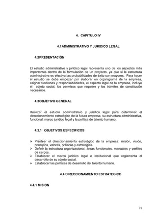 4. CAPITULO IV


                   4.1 ADMINISTRATIVO Y JURIDICO LEGAL


   4.2 PRESENTACIÓN


El estudio administrativo y jurídico legal representa uno de los aspectos más
importantes dentro de la formulación de un proyecto, ya que si la estructura
administrativa es efectiva las probabilidades de éxito son mayores. Para hacer
el estudio se debe empezar por elaborar un organigrama de la empresa,
asignar funciones y responsabilidades, el aspecto legal de la empresa, incluye
el objeto social, los permisos que requiere y los trámites de constitución
necesarios.


   4.3 OBJETIVO GENERAL


Realizar el estudio administrativo y jurídico legal para determinar el
direccionamiento estratégico de la futura empresa, su estructura administrativa,
funcional, marco jurídico legal y la política de talento humano.


   4.3.1 OBJETIVOS ESPECIFICOS


 Plantear el direccionamiento estratégico de la empresa: misión, visión,
  principios, valores, políticas y estrategias.
 Definir la estructura organizacional, áreas funcionales, manuales y perfiles
  de cargos.
 Establecer el marco jurídico legal e institucional que reglamenta el
  desarrollo de su objeto social.
 Establecer las políticas de desarrollo del talento humano.


                     4.4 DIRECCIONAMIENTO ESTRATEGICO


4.4.1 MISION




                                                                             95
 