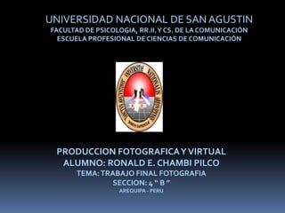 UNIVERSIDAD NACIONAL DE SAN AGUSTIN
FACULTAD DE PSICOLOGIA, RR.II. Y CS. DE LA COMUNICACIÓN
  ESCUELA PROFESIONAL DE CIENCIAS DE COMUNICACIÓN




 PRODUCCION FOTOGRAFICA Y VIRTUAL
  ALUMNO: RONALD E. CHAMBI PILCO
       TEMA: TRABAJO FINAL FOTOGRAFIA
                SECCION: 4 “ B ”
                   AREQUIPA - PERU
 