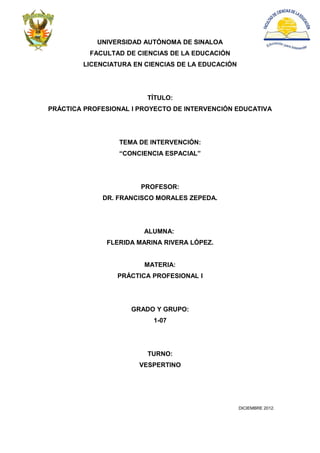 UNIVERSIDAD AUTÓNOMA DE SINALOA
          FACULTAD DE CIENCIAS DE LA EDUCACIÓN
        LICENCIATURA EN CIENCIAS DE LA EDUCACIÓN




                         TÍTULO:
PRÁCTICA PROFESIONAL I PROYECTO DE INTERVENCIÓN EDUCATIVA




                  TEMA DE INTERVENCIÓN:
                  “CONCIENCIA ESPACIAL”




                       PROFESOR:
             DR. FRANCISCO MORALES ZEPEDA.




                        ALUMNA:
              FLERIDA MARINA RIVERA LÓPEZ.


                        MATERIA:
                 PRÁCTICA PROFESIONAL I




                     GRADO Y GRUPO:
                          1-07




                         TURNO:
                       VESPERTINO




                                                   DICIEMBRE 2012.
 