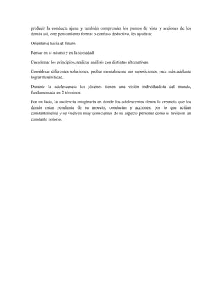 predecir la conducta ajena y también comprender los puntos de vista y acciones de los
demás así, este pensamiento formal o confuso deductivo, les ayuda a:

Orientarse hacia el futuro.

Pensar en sí mismo y en la sociedad.

Cuestionar los principios, realizar análisis con distintas alternativas.

Considerar diferentes soluciones, probar mentalmente sus suposiciones, para más adelante
lograr flexibilidad.

Durante la adolescencia los jóvenes tienen una visión individualista del mundo,
fundamentada en 2 términos:

Por un lado, la audiencia imaginaria en donde los adolescentes tienen la creencia que los
demás están pendiente de su aspecto, conductas y acciones, por lo que actúan
constantemente y se vuelven muy conscientes de su aspecto personal como si tuviesen un
constante notorio.
 
