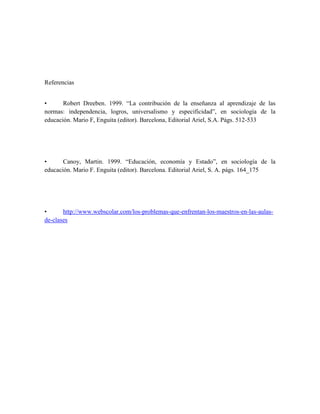 Referencias


•      Robert Dreeben. 1999. “La contribución de la enseñanza al aprendizaje de las
normas: independencia, logros, universalismo y especificidad”, en sociología de la
educación. Mario F, Enguita (editor). Barcelona, Editorial Ariel, S.A. Págs. 512-533




•      Canoy, Martin. 1999. “Educación, economía y Estado”, en sociología de la
educación. Mario F. Enguita (editor). Barcelona. Editorial Ariel, S. A. págs. 164_175




•      http://www.webscolar.com/los-problemas-que-enfrentan-los-maestros-en-las-aulas-
de-clases
 