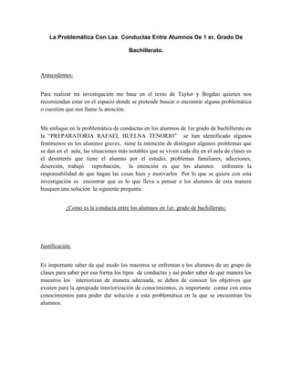 La Problemática Con Las Conductas Entre Alumnos De 1 er. Grado De

                                      Bachillerato.



Antecedentes:


Para realizar mi investigación me base en el texto de Taylor y Bogdan quienes nos
recomiendan estar en el espacio donde se pretende buscar o encontrar alguna problemática
o cuestión que nos llame la atención.


Me enfoque en la problemática de conductas en los alumnos de 1er.grado de bachillerato en
la “PREPARATORIA RAFAEL BUELNA TENORIO” se han identificado algunos
fenómenos en los alumnos graves, tiene la intención de distinguir algunos problemas que
se dan en el aula, las situaciones más notables que se viven cada día en el aula de clases es
el desinterés que tiene el alumno por el estudio, problemas familiares, adicciones,
deserción, trabajó reprobación, la intención es que los alumnos enfrenten la
responsabilidad de que hagan las cosas bien y motivarlos Por lo que se quiere con esta
investigación es encontrar que es lo que lleva a pensar a los alumnos de esta manera
busquen una solución la siguiente pregunta:


           ¿Como es la conducta entre los alumnos en 1er. grado de bachillerato.




Justificación:


Es importante saber de qué modo los maestros se enfrentan a los alumnos de un grupo de
clases para saber por esa forma los tipos de conductas y así poder saber de qué manera los
maestros los interiorizan de manera adecuada, se deben de conocer los objetivos que
existen para la apropiada interiorización de conocimientos, es importante contar con estos
conocimientos para poder dar solución a esta problemática en la que se encuentran los
alumnos.
 