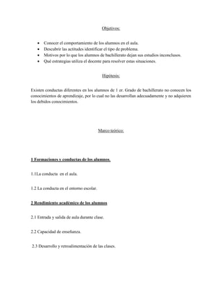 Objetivos:


      Conocer el comportamiento de los alumnos en el aula.
      Descubrir las actitudes identificar el tipo de problema.
      Motivos por lo que los alumnos de bachillerato dejan sus estudios inconclusos.
      Qué estrategias utiliza el docente para resolver estas situaciones.


                                           Hipótesis:


Existen conductas diferentes en los alumnos de 1 er. Grado de bachillerato no conocen los
conocimientos de aprendizaje, por lo cual no las desarrollan adecuadamente y no adquieren
los debidos conocimientos.




                                         Marco teórico:




1 Formaciones y conductas de los alumnos.


1.1La conducta en el aula.


1.2 La conducta en el entorno escolar.


2 Rendimiento académico de los alumnos


2.1 Entrada y salida de aula durante clase.


2.2 Capacidad de enseñanza.


2.3 Desarrollo y retroalimentación de las clases.
 