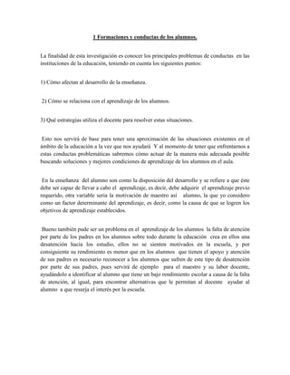 1 Formaciones y conductas de los alumnos.


La finalidad de esta investigación es conocer los principales problemas de conductas en las
instituciones de la educación, teniendo en cuenta los siguientes puntos:


1) Cómo afectan al desarrollo de la enseñanza.


2) Cómo se relaciona con el aprendizaje de los alumnos.


3) Qué estrategias utiliza el docente para resolver estas situaciones.


 Esto nos servirá de base para tener una aproximación de las situaciones existentes en el
ámbito de la educación a la vez que nos ayudará Y al momento de tener que enfrentarnos a
estas conductas problemáticas sabremos cómo actuar de la manera más adecuada posible
buscando soluciones y mejores condiciones de aprendizaje de los alumnos en el aula.


 En la enseñanza del alumno son como la disposición del desarrollo y se refiere a que éste
debe ser capaz de llevar a cabo el aprendizaje, es decir, debe adquirir el aprendizaje previo
requerido, otra variable seria la motivación de maestro así alumno, la que yo considero
como un factor determinante del aprendizaje, es decir, como la causa de que se logren los
objetivos de aprendizaje establecidos.


 Bueno también pude ser un problema en el aprendizaje de los alumnos la falta de atención
por parte de los padres en los alumnos sobre todo durante la educación crea en ellos una
desatención hacia los estudio, ellos no se sienten motivados en la escuela, y por
consiguiente su rendimiento es menor que en los alumnos que tienen el apoyo y atención
de sus padres es necesario reconocer a los alumnos que sufren de este tipo de desatención
por parte de sus padres, pues servirá de ejemplo para el maestro y su labor docente,
ayudándolo a identificar al alumno que tiene un bajo rendimiento escolar a causa de la falta
de atención, al igual, para encontrar alternativas que le permitan al docente ayudar al
alumno a que resurja el interés por la escuela.
 