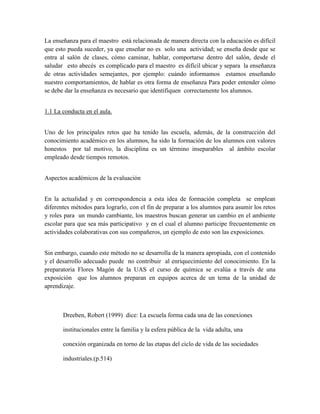 La enseñanza para el maestro está relacionada de manera directa con la educación es difícil
que esto pueda suceder, ya que enseñar no es solo una actividad; se enseña desde que se
entra al salón de clases, cómo caminar, hablar, comportarse dentro del salón, desde el
saludar esto abecés es complicado para el maestro es difícil ubicar y separa la enseñanza
de otras actividades semejantes, por ejemplo: cuándo informamos estamos enseñando
nuestro comportamientos, de hablar es otra forma de enseñanza Para poder entender cómo
se debe dar la enseñanza es necesario que identifiquen correctamente los alumnos.


1.1 La conducta en el aula.


Uno de los principales retos que ha tenido las escuela, además, de la construcción del
conocimiento académico en los alumnos, ha sido la formación de los alumnos con valores
honestos por tal motivo, la disciplina es un término inseparables al ámbito escolar
empleado desde tiempos remotos.


Aspectos académicos de la evaluación


En la actualidad y en correspondencia a esta idea de formación completa se emplean
diferentes métodos para lograrlo, con el fin de preparar a los alumnos para asumir los retos
y roles para un mundo cambiante, los maestros buscan generar un cambio en el ambiente
escolar para que sea más participativo y en el cual el alumno participe frecuentemente en
actividades colaborativas con sus compañeros, un ejemplo de esto son las exposiciones.


Sin embargo, cuando este método no se desarrolla de la manera apropiada, con el contenido
y el desarrollo adecuado puede no contribuir al enriquecimiento del conocimiento. En la
preparatoria Flores Magón de la UAS el curso de química se evalúa a través de una
exposición que los alumnos preparan en equipos acerca de un tema de la unidad de
aprendizaje.



       Dreeben, Robert (1999) dice: La escuela forma cada una de las conexiones

       institucionales entre la familia y la esfera pública de la vida adulta, una

       conexión organizada en torno de las etapas del ciclo de vida de las sociedades

       industriales.(p.514)
 