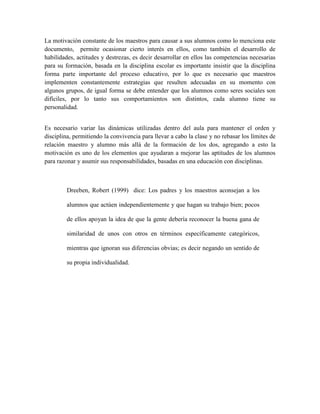 La motivación constante de los maestros para causar a sus alumnos como lo menciona este
documento, permite ocasionar cierto interés en ellos, como también el desarrollo de
habilidades, actitudes y destrezas, es decir desarrollar en ellos las competencias necesarias
para su formación, basada en la disciplina escolar es importante insistir que la disciplina
forma parte importante del proceso educativo, por lo que es necesario que maestros
implementen constantemente estrategias que resulten adecuadas en su momento con
algunos grupos, de igual forma se debe entender que los alumnos como seres sociales son
difíciles, por lo tanto sus comportamientos son distintos, cada alumno tiene su
personalidad.


Es necesario variar las dinámicas utilizadas dentro del aula para mantener el orden y
disciplina, permitiendo la convivencia para llevar a cabo la clase y no rebasar los límites de
relación maestro y alumno más allá de la formación de los dos, agregando a esto la
motivación es uno de los elementos que ayudaran a mejorar las aptitudes de los alumnos
para razonar y asumir sus responsabilidades, basadas en una educación con disciplinas.



         Dreeben, Robert (1999) dice: Los padres y los maestros aconsejan a los

         alumnos que actúen independientemente y que hagan su trabajo bien; pocos

         de ellos apoyan la idea de que la gente debería reconocer la buena gana de

         similaridad de unos con otros en términos específicamente categóricos,

         mientras que ignoran sus diferencias obvias; es decir negando un sentido de

         su propia individualidad.
 