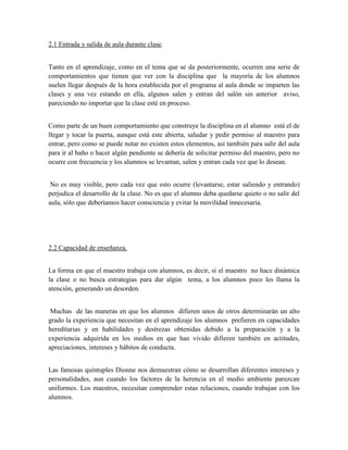 2.1 Entrada y salida de aula durante clase.


Tanto en el aprendizaje, como en el tema que se da posteriormente, ocurren una serie de
comportamientos que tienen que ver con la disciplina que la mayoría de los alumnos
suelen llegar después de la hora establecida por el programa al aula donde se imparten las
clases y una vez estando en ella, algunos salen y entran del salón sin anterior aviso,
pareciendo no importar que la clase esté en proceso.


Como parte de un buen comportamiento que construye la disciplina en el alumno está el de
llegar y tocar la puerta, aunque está este abierta, saludar y pedir permiso al maestro para
entrar, pero como se puede notar no existen estos elementos, así también para salir del aula
para ir al baño o hacer algún pendiente se debería de solicitar permiso del maestro, pero no
ocurre con frecuencia y los alumnos se levantan, salen y entran cada vez que lo desean.


 No es muy visible, pero cada vez que esto ocurre (levantarse, estar saliendo y entrando)
perjudica el desarrollo de la clase. No es que el alumno deba quedarse quieto o no salir del
aula, sólo que deberíamos hacer consciencia y evitar la movilidad innecesaria.




2.2 Capacidad de enseñanza.


La forma en que el maestro trabaja con alumnos, es decir, si el maestro no hace dinámica
la clase o no busca estrategias para dar algún tema, a los alumnos poco les llama la
atención, generando un desorden.


 Muchas de las maneras en que los alumnos difieren unos de otros determinarán un alto
grado la experiencia que necesitan en el aprendizaje los alumnos prefieren en capacidades
hereditarias y en habilidades y destrezas obtenidas debido a la preparación y a la
experiencia adquirida en los medios en que han vivido difieren también en actitudes,
apreciaciones, intereses y hábitos de conducta.


Las famosas quíntuples Dionne nos demuestran cómo se desarrollan diferentes intereses y
personalidades, aun cuando los factores de la herencia en el medio ambiente parezcan
uniformes. Los maestros, necesitan comprender estas relaciones, cuando trabajan con los
alumnos.
 