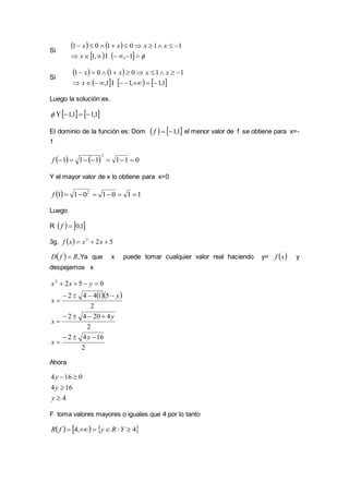 Si
   
    

1,,1
110101
x
xxxx
Si
   
     1,1,11,
110101


x
xxxx
Luego la solución es.
   1,11,1 
El dominio de la función es: Dom    1,1f el menor valor de f se obtiene para x=-
1
    011111
2
f
Y el mayor valor de x lo obtiene para x=0
  1101011 2
f
Luego
R    1,0f
3g.   522
 xxxf
  ,RfD  Ya que x puede tomar cualquier valor real haciendo y=  xf y
despejamos x
  
2
1642
2
42042
2
51442
0522







y
x
y
x
y
x
yxx
Ahora
4
164
0164



y
y
y
F toma valores mayores o iguales que 4 por lo tanto
     4:,4  YRyfR
 