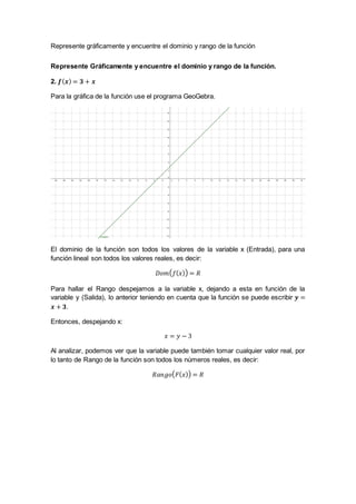 Represente gráficamente y encuentre el dominio y rango de la función
Represente Gráficamente y encuentre el dominio y rango de la función.
2. 𝒇( 𝒙) = 𝟑 + 𝒙
Para la gráfica de la función use el programa GeoGebra.
El dominio de la función son todos los valores de la variable x (Entrada), para una
función lineal son todos los valores reales, es decir:
𝐷𝑜𝑚( 𝑓( 𝑥)) = 𝑅
Para hallar el Rango despejamos a la variable x, dejando a esta en función de la
variable y (Salida), lo anterior teniendo en cuenta que la función se puede escribir 𝒚 =
𝒙 + 𝟑.
Entonces, despejando x:
𝑥 = 𝑦 − 3
Al analizar, podemos ver que la variable puede también tomar cualquier valor real, por
lo tanto de Rango de la función son todos los números reales, es decir:
𝑅𝑎𝑛𝑔𝑜( 𝐹( 𝑥)) = 𝑅
 