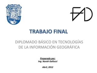TRABAJO FINAL
DIPLOMADO BÁSICO EN TECNOLOGÍAS
  DE LA INFORMACIÓN GEOGRÁFICA

            Preparado por:
          Ing. Norah Gallucci

              Abril, 2012
 