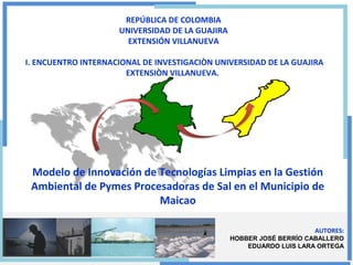 AUTORES:
HOBBER JOSÉ BERRÍO CABALLERO
EDUARDO LUIS LARA ORTEGA
REPÚBLICA DE COLOMBIA
UNIVERSIDAD DE LA GUAJIRA
EXTENSIÓN VILLANUEVA
I. ENCUENTRO INTERNACIONAL DE INVESTIGACIÒN UNIVERSIDAD DE LA GUAJIRA
EXTENSIÒN VILLANUEVA.
Modelo de Innovación de Tecnologías Limpias en la Gestión
Ambiental de Pymes Procesadoras de Sal en el Municipio de
Maicao
 