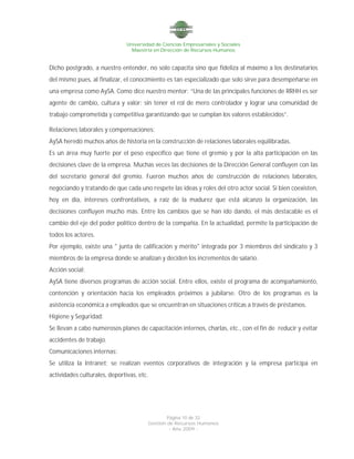 Universidad de Ciencias Empresariales y Sociales
Maestría en Dirección de Recursos Humanos
Página 10 de 32
Gestión de Recursos Humanos
- Año 2009 -
Dicho postgrado, a nuestro entender, no solo capacita sino que fideliza al máximo a los destinatarios
del mismo pues, al finalizar, el conocimiento es tan especializado que solo sirve para desempeñarse en
una empresa como AySA. Como dice nuestro mentor: “Una de las principales funciones de RRHH es ser
agente de cambio, cultura y valor; sin tener el rol de mero controlador y lograr una comunidad de
trabajo comprometida y competitiva garantizando que se cumplan los valores establecidos”.
Relaciones laborales y compensaciones:
AySA heredó muchos años de historia en la construcción de relaciones laborales equilibradas.
Es un área muy fuerte por el peso específico que tiene el gremio y por la alta participación en las
decisiones clave de la empresa. Muchas veces las decisiones de la Dirección General confluyen con las
del secretario general del gremio. Fueron muchos años de construcción de relaciones laborales,
negociando y tratando de que cada uno respete las ideas y roles del otro actor social. Si bien coexisten,
hoy en día, intereses confrontativos, a raíz de la madurez que está alcanzo la organización, las
decisiones confluyen mucho más. Entre los cambios que se han ido dando, el más destacable es el
cambio del eje del poder político dentro de la compañía. En la actualidad, permite la participación de
todos los actores.
Por ejemplo, existe una " junta de calificación y mérito" integrada por 3 miembros del sindicato y 3
miembros de la empresa donde se analizan y deciden los incrementos de salario.
Acción social:
AySA tiene diversos programas de acción social. Entre ellos, existe el programa de acompañamiento,
contención y orientación hacia los empleados próximos a jubilarse. Otro de los programas es la
asistencia económica a empleados que se encuentran en situaciones críticas a través de préstamos.
Higiene y Seguridad:
Se llevan a cabo numerosos planes de capacitación internos, charlas, etc., con el fin de reducir y evitar
accidentes de trabajo.
Comunicaciones internas:
Se utiliza la Intranet; se realizan eventos corporativos de integración y la empresa participa en
actividades culturales, deportivas, etc.
 