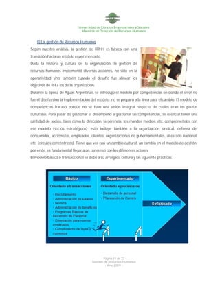 Universidad de Ciencias Empresariales y Sociales
Maestría en Dirección de Recursos Humanos
Página 11 de 32
Gestión de Recursos Humanos
- Año 2009 -
8) La gestión de Recursos Humanos
Según nuestro análisis, la gestión de RRHH es básica con una
transición hacia un modelo experimentado.
Dada la historia y cultura de la organización, la gestión de
recursos humanos implementó diversas acciones, no sólo en la
operatividad sino también cuando el desafío fue alinear los
objetivos de RH a los de la organización.
Durante la época de Aguas Argentinas, se introdujo el modelo por competencias en donde el error no
fue el diseño sino la implementación del modelo; no se preparó a la línea para el cambio. El modelo de
competencias fracasó porque no se tuvo una visión integral respecto de cuales eran las pautas
culturales. Para pasar de gestionar el desempeño a gestionar las competencias, se esencial tener una
cantidad de socios, tales como la dirección, la gerencia, los mandos medios, etc. comprometidos con
ese modelo (socios estratégicos); esto incluye también a la organización sindical, defensa del
consumidor, accionistas, empleados, clientes, organizaciones no gubernamentales, al estado nacional,
etc. (círculos concéntricos). Tiene que ver con un cambio cultural, un cambio en el modelo de gestión,
por ende, es fundamental llegar a un consenso con los diferentes actores.
El modelo básico o transaccional se debe a su arraigada cultura y las siguiente prácticas:
 