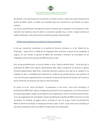 Universidad de Ciencias Empresariales y Sociales
Maestría en Dirección de Recursos Humanos
Página 12 de 32
Gestión de Recursos Humanos
- Año 2009 -
No obstante, en la última parte de la entrevista, el mentor nos dio a conocer los nuevos desafíos de la
gestión de RRHH, donde el modelo será desafiado bajo una renovación de una filosofía de mejora
continua.
Los ejes de la planificación estratégica de recursos humanos que se proponen en los próximos 5 años
marcarán una tendencia clara de dónde se encuentran parados hoy, es decir, si logran alcanzar un
modelo sofisticado, o solo perfeccionan el modelo de gestión experimentado.
9) Roles que predominan en la gestión de Recursos Humanos
El rol que, claramente, predomina en la gestión de Recursos Humanos es el de “Adalid de los
Empleados”. Según Ulrich, el adalid de los empleados debe maximizar el aporte de los empleados al
negocio. En este sentido, la gestión de RRHH esta orientada a satisfacer las necesidades de los
empleados a través de las prácticas de RRHH que lleva a cabo.
Otro rol que predomina pero, en menor medida, es el de “Experto administrativo”. Ulrich dice que el
profesional de RRHH como experto administrativo debe aplicar reingeniería de procesos y aportar
eficiencia administrativa. AySA tiene numerosos procesos y políticas, pero que no se cumplen en su
totalidad. Es decir, se flexibilizan para disminuir los conflictos que puedan generar estas prácticas. Al
tener una estructura organizacional tan centralizada, la línea pierde libertad de decisión; por lo tanto se
pierde eficiencia y los procesos son cada vez más burocráticos.
En cuanto al rol de “Socio Estratégico”, el predominio es aún menor. Como socio estratégico, el
profesional de RRHH debe realizar un diagnóstico permanente de la organización, con el fin de detectar
las mejoras para poder cumplir con los objetivos de la organización. Como se mencionó anteriormente,
al ser una organización tan centralizada, resulta muy difícil para la gestión de RRHH convertirse en socio
estratégico. Sin embargo, de alguna manera, se puede ver este rol, ya que, si bien el profesional de
RRHH no diseña la estrategia, si trabaja para llevarla a cabo. Es decir, actúa como socio estratégico ya
que alinea los objetivos del área de RRHH a los generales de la organización.
 