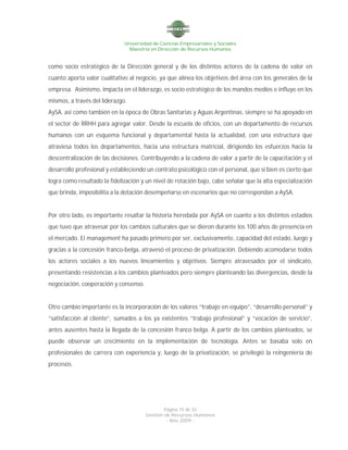 Universidad de Ciencias Empresariales y Sociales
Maestría en Dirección de Recursos Humanos
Página 15 de 32
Gestión de Recursos Humanos
- Año 2009 -
como socio estratégico de la Dirección general y de los distintos actores de la cadena de valor en
cuanto aporta valor cualitativo al negocio, ya que alinea los objetivos del área con los generales de la
empresa. Asimismo, impacta en el liderazgo, es socio estratégico de los mandos medios e influye en los
mismos, a través del liderazgo.
AySA, así como también en la época de Obras Sanitarias y Aguas Argentinas, siempre se ha apoyado en
el sector de RRHH para agregar valor. Desde la escuela de oficios, con un departamento de recursos
humanos con un esquema funcional y departamental hasta la actualidad, con una estructura que
atraviesa todos los departamentos, hacia una estructura matricial, dirigiendo los esfuerzos hacia la
descentralización de las decisiones. Contribuyendo a la cadena de valor a partir de la capacitación y el
desarrollo profesional y estableciendo un contrato psicológico con el personal, que si bien es cierto que
logra como resultado la fidelización y un nivel de rotación bajo, cabe señalar que la alta especialización
que brinda, imposibilita a la dotación desempeñarse en escenarios que no correspondan a AySA.
Por otro lado, es importante resaltar la historia heredada por AySA en cuanto a los distintos estadios
que tuvo que atravesar por los cambios culturales que se dieron durante los 100 años de presencia en
el mercado. El management ha pasado primero por ser, exclusivamente, capacidad del estado, luego y
gracias a la concesión franco-belga, atravesó el proceso de privatización. Debiendo acomodarse todos
los actores sociales a los nuevos lineamientos y objetivos. Siempre atravesados por el sindicato,
presentando resistencias a los cambios planteados pero siempre planteando las divergencias, desde la
negociación, cooperación y consenso.
Otro cambio importante es la incorporación de los valores “trabajo en equipo”, “desarrollo personal” y
“satisfacción al cliente”, sumados a los ya existentes “trabajo profesional” y “vocación de servicio”,
antes ausentes hasta la llegada de la concesión franco belga. A partir de los cambios planteados, se
puede observar un crecimiento en la implementación de tecnología. Antes se basaba solo en
profesionales de carrera con experiencia y, luego de la privatización, se privilegió la reingeniería de
procesos.
 
