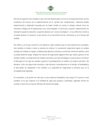 Universidad de Ciencias Empresariales y Sociales
Maestría en Dirección de Recursos Humanos
Página 16 de 32
Gestión de Recursos Humanos
- Año 2009 -
Uno de los aspectos más sensibles o que más han demostrado un error en el manejo gerencial, son los
resultantes del fracaso de la implementación de la “gestión por competencias”, habiendo podido
implementarlo y habiendo fracasado por no haber tenido en cuenta el choque cultural entre los
miembros antiguos de la organización y los recién llegados. La Dirección, al querer implementarlo no
manejó los aspectos culturales, no generó alianzas con “socios estratégicos”, en sus diferentes niveles y
no pudo alcanzar el consenso, lo que derivó en un incremento de las resistencias y en el fracaso del
modelo.
Por último, y en lo que concierne a los objetivos, debe señalarse que no solo importan los resultados,
sino también el medio o cómo se alcanza los mismos. Es sumamente importante lograr un cambio
sinérgico de trabajo en equipo, estableciendo objetivos comunes y convicción común de adonde, como
y cuando debemos llegar. Ampliar los marcos de negociación (alguien tiene que ceder), generar en los
mandos medios, el compromiso de conducir personas y no solo tecnología o recursos duros. Incentivar
el liderazgo en ese tipo de mandos y generar la predisposición al cambio y la mejora constante. No
obstante, entre sus logros más relevantes, cabe destacar, la perduración en el tiempo, la flexibilidad y
el alto poder de adaptación a los cambios y la capacidad de negociación y consenso que en la
actualidad están logrando.
En conclusión, y sin perder de vista que es una empresa monopólica, hoy ocupa el 4º puesto a nivel
mundial, en lo que respecta a la cantidad de agua que produce y distribuye, logrando sortear los
escollos a través de sus más de 100 años de historia heredada.
 