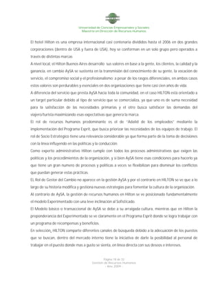 Universidad de Ciencias Empresariales y Sociales
Maestría en Dirección de Recursos Humanos
Página 18 de 32
Gestión de Recursos Humanos
- Año 2009 -
El hotel Hilton es una empresa internacional casi centenaria divididos hasta el 2006 en dos grandes
corporaciones (dentro de USA y fuera de USA), hoy se conforman en un solo grupo pero operados a
través de distintas marcas
A nivel local, el Hilton Buenos Aires desarrollo sus valores en base a la gente, los clientes, la calidad y la
ganancia, en cambio AySA se sustenta en la transmisión del conocimiento de su gente, la vocación de
servicio, el compromiso social y el profesionalismo; a pesar de los rasgos diferenciales, en ambos casos
estos valores son perdurables y esenciales en dos organizaciones que tiene casi cien años de vida.
A diferencia del servicio que presta AySA hacia toda la comunidad, en el caso HILTON está orientado a
un target particular debido al tipo de servicio que se comercializa, ya que uno es de suma necesidad
para la satisfacción de las necesidades primarias y el otro busca satisfacer las demandas del
viajero/turista maximizando esas expectativas que genera la marca.
El rol de recursos humanos predominante es el de “Adalid de los empleados” mediante la
implementación del Programa Esprit, que busca priorizar las necesidades de los equipos de trabajo. El
rol de Socio Estratégico tiene una relevancia considerable ya que forma parte de la toma de decisiones
con la línea influyendo en las políticas y la conducción.
Como experto administrativo Hilton cumple con todos los procesos administrativos que exigen las
políticas y los procedimientos de la organización, y si bien AySA tiene esas condiciones para hacerlo ya
que tiene un gran numero de procesos y políticas a veces se flexibilizan para disminuir los conflictos
que puedan generar estas prácticas.
EL Rol de Gestor del Cambio no aparece en la gestión AySA y por el contrario en HILTON se ve que a lo
largo de su historia modifica y gestiona nuevas estrategias para fomentar la cultura de la organización.
Al contrario de AySA, la gestión de recursos humanos en Hilton se ve posicionado fundamentalmente
el modelo Experimentado con una leve inclinación al Sofisticado.
El Modelo básico o transaccional de AySA se debe a su arraigada cultura, mientras que en Hilton la
preponderancia del Experimentado se ve claramente en el Programa Esprit donde se logra trabajar con
un programa de recompensas y beneficios.
En selección, HILTON comparte diferentes canales de búsqueda debido a la adecuación de los puestos
que se buscan, dentro del mercado interno tiene la iniciativa de darle la posibilidad al personal de
trabajar en el puesto donde mas a gusto se sienta, en línea directa con sus deseos e intereses.
 