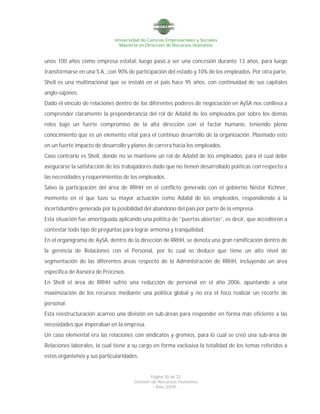 Universidad de Ciencias Empresariales y Sociales
Maestría en Dirección de Recursos Humanos
Página 20 de 32
Gestión de Recursos Humanos
- Año 2009 -
unos 100 años como empresa estatal, luego pasó a ser una concesión durante 13 años, para luego
transformarse en una S.A., con 90% de participación del estado y 10% de los empleados. Por otra parte,
Shell es una multinacional que se instaló en el país hace 95 años, con continuidad de sus capitales
anglo-sajones.
Dado el vínculo de relaciones dentro de los diferentes poderes de negociación en AySA nos conlleva a
comprender claramente la preponderancia del rol de Adalid de los empleados por sobre los demás
roles bajo un fuerte compromiso de la alta dirección con el factor humano, teniendo pleno
conocimiento que es un elemento vital para el continuo desarrollo de la organización. Plasmado esto
en un fuerte impacto de desarrollo y planes de carrera hacia los empleados.
Caso contrario es Shell, donde no se mantiene un rol de Adalid de los empleados, para el cual debe
asegurarse la satisfacción de los trabajadores dado que no tienen desarrollado políticas con respecto a
las necesidades y requerimientos de los empleados.
Salvo la participación del área de RRHH en el conflicto generado con el gobierno Néstor Kichner,
momento en el que tuvo su mayor actuación como Adalid de los empleados, respondiendo a la
incertidumbre generada por la posibilidad del abandono del país por parte de la empresa.
Esta situación fue amortiguada aplicando una política de “puertas abiertas”, es decir, que accedieron a
contestar todo tipo de preguntas para lograr armonía y tranquilidad.
En el organigrama de AySA, dentro de la dirección de RRHH, se denota una gran ramificación dentro de
la gerencia de Relaciones con el Personal, por lo cual se deduce que tiene un alto nivel de
segmentación de las diferentes áreas respecto de la Administración de RRHH, incluyendo un área
especifica de Asesora de Procesos.
En Shell el área de RRHH sufrió una reducción de personal en el año 2006, apuntando a una
maximización de los recursos mediante una política global y no era el foco realizar un recorte de
personal.
Esta reestructuración acarreo una división en sub-áreas para responder en forma más eficiente a las
necesidades que imperaban en la empresa.
Un caso elemental era las relaciones con sindicatos y gremios, para lo cual se creó una sub-área de
Relaciones laborales, la cual tiene a su cargo en forma exclusiva la totalidad de los temas referidos a
estos organismos y sus particularidades.
 