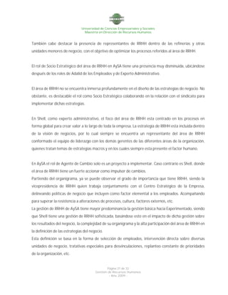Universidad de Ciencias Empresariales y Sociales
Maestría en Dirección de Recursos Humanos
Página 21 de 32
Gestión de Recursos Humanos
- Año 2009 -
También cabe destacar la presencia de representantes de RRHH dentro de las refinerías y otras
unidades menores de negocio, con el objetivo de optimizar los procesos referidos al área de RRHH.
El rol de Socio Estratégico del área de RRHH en AySA tiene una presencia muy disminuida, ubicándose
después de los roles de Adalid de los Empleados y de Experto Administrativo.
El área de RRHH no se encuentra inmersa profundamente en el diseño de las estrategias de negocio. No
obstante, es destacable el rol como Socio Estratégico colaborando en la relación con el sindicato para
implementar dichas estrategias.
En Shell, como experto administrativo, el foco del área de RRHH esta centrado en los procesos en
forma global para crear valor a lo largo de toda la empresa. La estrategia de RRHH esta incluida dentro
de la visión de negocios, por lo cual siempre se encuentra un representante del área de RRHH
conformado el equipo de liderazgo con los demás gerentes de las diferentes áreas de la organización,
quienes tratan temas de estrategias macros y en los cuales siempre esta presente el factor humano.
En AySA el rol de Agente de Cambio solo es un proyecto a implementar. Caso contrario es Shell, donde
el área de RRHH tiene un fuerte accionar como impulsor de cambios.
Partiendo del organigrama, ya se puede observar el grado de importancia que tiene RRHH, siendo la
vicepresidencia de RRHH quien trabaja conjuntamente con el Centro Estratégico de la Empresa,
delineando políticas de negocio que incluyen como factor elemental a los empleados. Acompañando
para superar la resistencia a alteraciones de procesos, cultura, factores externos, etc.
La gestión de RRHH de AySA tiene mayor predominancia la gestión básica hacia Experimentado, siendo
que Shell tiene una gestión de RRHH sofisticada, basándose esto en el impacto de dicha gestión sobre
los resultados del negocio, la complejidad de su organigrama y la alta participación del área de RRHH en
la definición de las estrategias del negocio.
Esta definición se basa en la forma de selección de empleados, intervención directa sobre diversas
unidades de negocio, tratativas especiales para desvinculaciones, replanteo constante de prioridades
de la organización, etc.
 