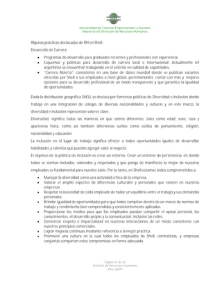 Universidad de Ciencias Empresariales y Sociales
Maestría en Dirección de Recursos Humanos
Página 22 de 32
Gestión de Recursos Humanos
- Año 2009 -
Algunas prácticas destacadas de RH en Shell:
Desarrollo de Carrera:
 Programas de desarrollo para graduados recientes y profesionales con experiencia.
 Esquemas y políticas para desarrollo de carrera local e internacional. Actualmente 64
argentinos se encuentran trabajando en el exterior en calidad de expatriados.
 “Carrera Abierta”: consistente en una base de datos mundial donde se publican vacantes
ofrecidas por Shell a sus empleados a nivel global, permitiéndoles contar con más y mejores
opciones para su desarrollo profesional de un modo transparente y que garantice la igualdad
de oportunidades
Dada la distribución geográfica SHELL se destaca por fomentar políticas de Diversidad e Inclusión donde
trabaja en una integración de colegas de diversas nacionalidades y culturas y en este marco, la
diversidad e inclusión representan valores clave.
Diversidad, significa todas las maneras en que somos diferentes, tales como edad, sexo, raza y
apariencia física, como así también diferencias sutiles como estilos de pensamiento, religión,
nacionalidad y educación
La inclusión en el lugar de trabajo significa ofrecer a todos oportunidades iguales de desarrollar
habilidades y talentos que puedan agregar valor al negocio.
El objetivo de la política de inclusión es crear un entorno. Crear un entorno de pertenencia en donde
todos se sientan incluidos, valorados y respetados y que ponga de manifiesto lo mejor de nuestros
empleados es fundamental para nuestro éxito. Por lo tanto, en Shell estamos todos comprometidos a:
 Manejar la diversidad como una actividad crítica de la empresa.
 Valorar el amplio espectro de diferencias culturales y personales que existen en nuestras
empresas.
 Respetar la necesidad de cada empleado de hallar un equilibrio entre el trabajo y sus demandas
personales.
 Brindar igualdad de oportunidades para que todos compitan dentro de un marco de normas de
trabajo y rendimiento bien comprendidas y consistentemente aplicadas.
 Proporcionar los medios para que los empleados puedan compartir el apoyo personal, los
conocimientos, el desarrollo propio y la comunicación, inclusive las redes.
 Demostrar respeto e imparcialidad en nuestras interacciones de un modo consistente con
nuestros principios comerciales.
 Lograr mejoras continuas mediante referencia a la mejor práctica.
 Promover una cultura en la cual todos los empleados de Shell, contratistas, y empresas
conjuntas compartan estos compromisos en forma adecuada.
 