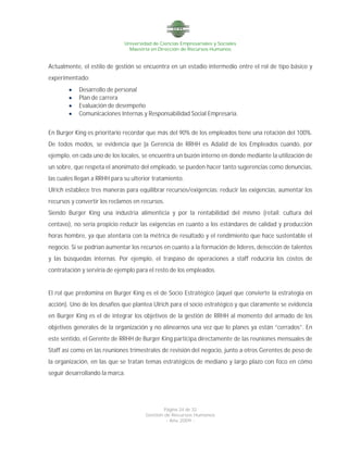 Universidad de Ciencias Empresariales y Sociales
Maestría en Dirección de Recursos Humanos
Página 24 de 32
Gestión de Recursos Humanos
- Año 2009 -
Actualmente, el estilo de gestión se encuentra en un estadio intermedio entre el rol de tipo básico y
experimentado:
 Desarrollo de personal
 Plan de carrera
 Evaluación de desempeño
 Comunicaciones Internas y Responsabilidad Social Empresaria.
En Burger King es prioritario recordar que más del 90% de los empleados tiene una rotación del 100%.
De todos modos, se evidencia que la Gerencia de RRHH es Adalid de los Empleados cuando, por
ejemplo, en cada uno de los locales, se encuentra un buzón interno en donde mediante la utilización de
un sobre, que respeta el anonimato del empleado, se pueden hacer tanto sugerencias como denuncias,
las cuales llegan a RRHH para su ulterior tratamiento.
Ulrich establece tres maneras para equilibrar recursos/exigencias: reducir las exigencias, aumentar los
recursos y convertir los reclamos en recursos.
Siendo Burger King una industria alimenticia y por la rentabilidad del mismo (retail: cultura del
centavo), no sería propicio reducir las exigencias en cuanto a los estándares de calidad y producción
horas hombre, ya que atentaría con la métrica de resultado y el rendimiento que hace sustentable el
negocio. Si se podrían aumentar los recursos en cuanto a la formación de líderes, detección de talentos
y las búsquedas internas. Por ejemplo, el traspaso de operaciones a staff reduciría los costos de
contratación y serviría de ejemplo para el resto de los empleados.
El rol que predomina en Burger King es el de Socio Estratégico (aquel que convierte la estrategia en
acción). Uno de los desafíos que plantea Ulrich para el socio estratégico y que claramente se evidencia
en Burger King es el de integrar los objetivos de la gestión de RRHH al momento del armado de los
objetivos generales de la organización y no alinearnos una vez que lo planes ya están “cerrados”. En
este sentido, el Gerente de RRHH de Burger King participa directamente de las reuniones mensuales de
Staff así como en las reuniones trimestrales de revisión del negocio, junto a otros Gerentes de peso de
la organización, en las que se tratan temas estratégicos de mediano y largo plazo con foco en cómo
seguir desarrollando la marca.
 