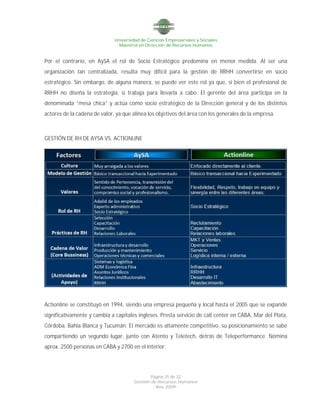 Universidad de Ciencias Empresariales y Sociales
Maestría en Dirección de Recursos Humanos
Página 25 de 32
Gestión de Recursos Humanos
- Año 2009 -
Por el contrario, en AySA el rol de Socio Estratégico predomina en menor medida. Al ser una
organización tan centralizada, resulta muy difícil para la gestión de RRHH convertirse en socio
estratégico. Sin embargo, de alguna manera, se puede ver este rol ya que, si bien el profesional de
RRHH no diseña la estrategia, si trabaja para llevarla a cabo. El gerente del área participa en la
denominada “mesa chica” y actúa como socio estratégico de la Dirección general y de los distintos
actores de la cadena de valor, ya que alinea los objetivos del área con los generales de la empresa.
GESTIÓN DE RH DE AYSA VS. ACTIONLINE
Actionline se constituyó en 1994, siendo una empresa pequeña y local hasta el 2005 que se expande
significativamente y cambia a capitales ingleses. Presta servicio de call center en CABA, Mar del Plata,
Córdoba, Bahía Blanca y Tucumán. El mercado es altamente competitivo, su posicionamiento se sabe
compartiendo un segundo lugar, junto con Atento y Teletech, detrás de Teleperformance. Nómina
aprox. 2500 personas en CABA y 2700 en el interior.
 