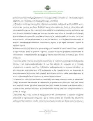 Universidad de Ciencias Empresariales y Sociales
Maestría en Dirección de Recursos Humanos
Página 26 de 32
Gestión de Recursos Humanos
- Año 2009 -
Como coincidencia entre AySA y Actionline se destaca que ambas comparten una estrategia de negocio
adaptativa, con estructuras centralizadas y liderazgos autocráticos.
En Actionline se distingue claramente el rol de socio estratégico, dado que la gestión de RRHH genera
prácticas que muestran una faceta flexible en cuanto a necesidades del cliente, y esto se alinea a la
estrategia de la empresa. Con respecto al rol de adalid de los empleados, presentan prácticas de guía
pero altamente dirigidas al negocio que no responden a las expectativas de los empleados (existencia
de una cultura anti-empresa) Por otro lado, el cambio no se traduce en políticas concretas, con lo cual
no se advierte a este rol prevaleciendo en la gestión. Por último, el rol de experto administrativo, el
área está abocado a lo absolutamente indispensable y urgente, lo que impide trascender a un nivel de
expertise superior.
Actionline coincide con el modelo de gestión de AySA, en transición de básico transaccional a experto
o experimentado. Entre las prácticas “expertas” se destacan algunos programas especializados de
entrenamiento en fortalecimientos de equipos y sistemas de recompensas e incentivos para niveles
jerárquicos.
En selección ambas empresas presentan la característica de realizar en puestos operativos búsquedas
internas y por recomendados/allegados de sus filas, además de búsquedas en el mercado
principalmente en puestos específicos. En Actionline, las búsquedas son casi permanentes debido a su
alta rotación por su actividad, y en AySA las búsquedas se dan mayoritariamente por la expansión de
servicios propia de la concesión (baja rotación). No podríamos entonces hablar para ambos casos de
prácticas especializadas de reclutamiento de talentos ni mucho menos.
En capacitación, existe una coincidencia en cuanto a la capacitación interna del núcleo de operaciones.
En Aysa destacamos la transmisión de conocimiento de generación en generación como valor mismo
de la empresa, cuestión que puede desarrollar por su baja rotación. En cambio en Actionline debido a
su alta rotación, tienen la necesidad de constantemente instruir para cubrir competitivamente los
puestos de trabajo.
En desarrollo, AySA en sus puestos de trabajo están en 90% convencionados. El desarrollo pasa por la
antigüedad, la especialización del puesto y por la relación sindical del empleado. Hay actualmente
políticas de financiación de estudios terciarios/maestrías/doctorados que chocan con una estructura
 