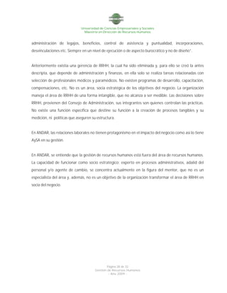 Universidad de Ciencias Empresariales y Sociales
Maestría en Dirección de Recursos Humanos
Página 28 de 32
Gestión de Recursos Humanos
- Año 2009 -
administración de legajos, beneficios, control de asistencia y puntualidad, incorporaciones,
desvinculaciones etc. Siempre en un nivel de ejecución o de aspecto burocrático y no de diseño”.
Anteriormente existía una gerencia de RRHH, la cual ha sido eliminada y, para ello se creó la antes
descripta, que depende de administración y finanzas, en ella solo se realiza tareas relacionadas con
selección de profesionales médicos y paramédicos. No existen programas de desarrollo, capacitación,
compensaciones, etc. No es un área, socia estratégica de los objetivos del negocio. La organización
maneja el área de RRHH de una forma intangible, que no alcanza a ser medible. Las decisiones sobre
RRHH, provienen del Consejo de Administración, sus integrantes son quienes controlan las prácticas.
No existe una función específica que destine su función a la creación de procesos tangibles y su
medición, ni políticas que aseguren su estructura.
En ANDAR, las relaciones laborales no tienen protagonismo en el impacto del negocio como así lo tiene
AySA en su gestión.
En ANDAR, se entiende que la gestión de recursos humanos está fuera del área de recursos humanos.
La capacidad de funcionar como socio estratégico; experto en procesos administrativos, adalid del
personal y/o agente de cambio, se concentra actualmente en la figura del mentor, que no es un
especialista del área y, además, no es un objetivo de la organización transformar el área de RRHH en
socia del negocio.
 
