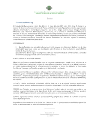 Universidad de Ciencias Empresariales y Sociales
Maestría en Dirección de Recursos Humanos
Página 29 de 32
Gestión de Recursos Humanos
- Año 2009 -
Anexo I
Contrato de Mentoring
En la ciudad de Buenos Aires, a los 6 días del mes de mayo del año 2009, entre el Dr. Jorge R. Konig, en su
carácter de Gerente de Recursos Humanos de Plantas y Establecimientos de Aguas y Saneamientos Argentinos (en
adelante denominado “el Mentor“) por una parte y por la otra, Sergio Andorno, Laura Cimaglia, Verónica
Maisterra, César Marinovic, Martín Pennisi y Javier Yunes, en su carácter de estudiante de la Maestría en
Dirección de Recursos Humanos de la Universidad de Ciencias Empresariales y Sociales (en adelante denominados
los “Tutelados”). El Mentor y los Tutelados (en adelante conjuntamente denominadas las “Partes”) convienen en
celebrar el presente Contrato de Mentoring (en adelanto denominado el “Contrato"), sujeto a los términos y
condiciones que se establecen a continuación:
CONSIDERANDO:
i) Que los Tutelados han acordado realizar una entrevista personal con el Mentor el día 6 del mes de mayo
del año 2009 para llevar a cabo una Investigación sobre Prácticas de Recursos Humanos para la Materia
Gestión de Recursos Humanos.
ii) Que las Partes desean regular el compromiso relativo al mantenimiento de la confidencialidad y privacidad
de la información proporcionada por el Mentor a los Tutelados.
POR ELLO, las Partes acuerdan lo siguiente:
PRIMERO: Los Tutelados podrán formular todas las preguntas necesarias para cumplir con el propósito de su
trabajo y el Mentor se compromete a brindar la mayor información posible. Ambas partes se obligan a mantener
en estricta confidencialidad toda la información que le suministre el Mentor (en adelante, la “Información
Confidencial”) para que los Tutelados cumplan con el objetivo de la Investigación.
La Información Confidencial no podrá ser utilizada por los Tutelados sino para dicho trabajo, dentro del ámbito
académico, y será por lo tanto tratada como confidencial. Los Tutelados se obligan a no publicar o revelar la
Información a ninguna otra persona que no pertenezca al ámbito académico de la UCES, y esta misma no podrá
hacer uso, dándose a entender que los profesores no podrán utilizar dicho material, sin autorización del Mentor y
los tutelados.
SEGUNDO: Durante la entrevista, los tutelados tomarán notas con el fin de registrar fielmente la información
relevante para su posterior análisis. Asimismo, podrán utilizar un grabador, con previa autorización del mentor.
TERCERO: Los Tutelados se comprometen a dar al Mentor un feedback sobre la entrevista, que podrá ser por
escrito o en una entrevista personal dependiendo de las preferencias expresadas por el Mentor; y podrán
contactar al Mentor posteriormente para realizar consultas ya sea en forma personal o telefónica.
CUARTO: El presente Contrato constituye la expresión final y completa de la voluntad de las Partes relacionado
con el objeto del presente.
En prueba de conformidad, las Partes firman este Contrato en dos (2) ejemplares de un mismo tenor y a un solo
efecto en la fecha indicada en el encabezamiento del presente.
---------------------
 