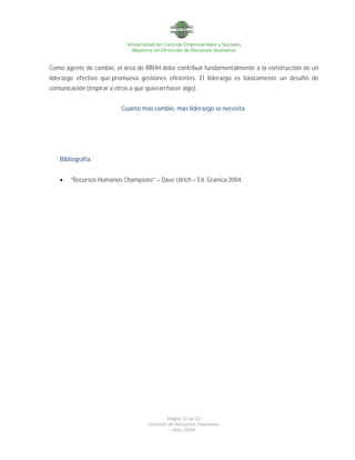 Universidad de Ciencias Empresariales y Sociales
Maestría en Dirección de Recursos Humanos
Página 32 de 32
Gestión de Recursos Humanos
- Año 2009 -
Como agente de cambio, el área de RRHH debe contribuir fundamentalmente a la construcción de un
liderazgo efectivo que promueva gestiones eficientes. El liderazgo es básicamente un desafío de
comunicación (inspirar a otros a que quieran hacer algo).
Cuanto más cambio, más liderazgo se necesita.
Bibliografía:
 “Recursos Humanos Champions” – Dave Ulrich – Ed. Granica 2004.
 