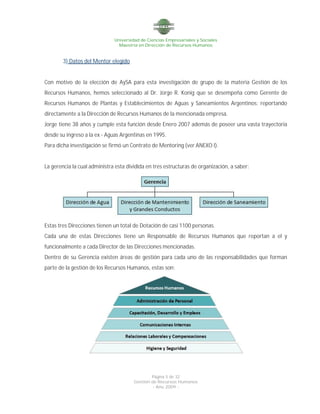Universidad de Ciencias Empresariales y Sociales
Maestría en Dirección de Recursos Humanos
Página 5 de 32
Gestión de Recursos Humanos
- Año 2009 -
3) Datos del Mentor elegido
Con motivo de la elección de AySA para esta investigación de grupo de la materia Gestión de los
Recursos Humanos, hemos seleccionado al Dr. Jorge R. Konig que se desempeña como Gerente de
Recursos Humanos de Plantas y Establecimientos de Aguas y Saneamientos Argentinos; reportando
directamente a la Dirección de Recursos Humanos de la mencionada empresa.
Jorge tiene 38 años y cumple esta función desde Enero 2007 además de poseer una vasta trayectoria
desde su ingreso a la ex - Aguas Argentinas en 1995.
Para dicha investigación se firmó un Contrato de Mentoring (ver ANEXO I).
La gerencia la cual administra esta dividida en tres estructuras de organización, a saber:
Estas tres Direcciones tienen un total de Dotación de casi 1100 personas.
Cada una de estas Direcciones tiene un Responsable de Recursos Humanos que reportan a el y
funcionalmente a cada Director de las Direcciones mencionadas.
Dentro de su Gerencia existen áreas de gestión para cada uno de las responsabilidades que forman
parte de la gestión de los Recursos Humanos, estas son:
 