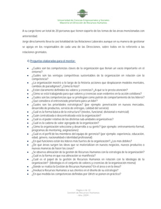 Universidad de Ciencias Empresariales y Sociales
Maestría en Dirección de Recursos Humanos
Página 6 de 32
Gestión de Recursos Humanos
- Año 2009 -
A su cargo tiene un total de 20 personas que tienen soporte de los temas de las áreas mencionadas con
anterioridad.
Jorge directamente lleva la casi totalidad de las Relaciones Laborales aunque en su manera de gestionar
se apoya en los responsables de cada una de las Direcciones, sobre todos en lo referente a las
relaciones gremiales.
4) Preguntas elaboradas para el mentor:
 ¿Cuáles son las competencias claves de la organización que llenan un vacío importante en el
entorno?
 ¿Cuáles son las ventajas competitivas sustentables de la organización en relación con la
competencia?
 ¿La organización mostró a lo largo de la historia acciones que desplazaron modelos mentales,
cambios de paradigmas? ¿Cómo lo hizo?
 ¿Están claramente definidos los valores y creencias? ¿A qué se le presta atención?
 ¿Cómo se está trabajando para que valores y creencias sean evidentes en la acción cotidiana?
 ¿Cuáles son las competencias que se privilegian como patrón de comportamiento de los líderes?
¿Qué considera el entrevistado prioritario para un líder?
 ¿Cuales son las prioridades estratégicas? (por ejemplo: penetración en nuevos mercados,
desarrollo de productos, servicio de entregas, calidad del servicio)
 ¿Cuál es la forma básica de la estructura? (niveles, funcional, divisional o matricial)
 ¿Cuán centralizada o descentralizada está la organización?
 ¿Cuál es el poder relativo de las distintas sub-unidades organizativas?
 ¿Cuál es la cadena de valor agregado de la organización?
 ¿Cómo la organización selecciona y desarrolla a su gente? (por ejemplo: entrenamiento formal,
programas de mentoring, asignaciones)
 ¿Cuál es el perfil de los miembros del equipo de gerencia? (por ejemplo: experiencia, educación,
edad, género, nacionalidad e identidad profesional)
 ¿En qué funciones están los líderes más fuertes de la organización? ¿Los más débiles?
 ¿De qué áreas surgen las ideas que se materializan en nuevos negocios, nuevos productos o
nuevas maneras de hacer las cosas?
 ¿Se observa alineación de la gestión de Recursos Humanos con la estrategia de la organización?
¿Cuál es la forma en que esa alineación se manifiesta?
 ¿Cuál es el papel de la gestión de Recursos Humanos en relación con la ideología de la
organización? (Ideología es el conjunto de valores y creencias de la organización misma)
 ¿Dónde se realiza la Gestión de Recursos Humanos? En el área o en la línea?
 ¿Involucra Recursos Humanos a sus clientes en el diseño de su estrategia?
 ¿En que medida las competencias definidas por Ulrich se ponen en práctica?
 