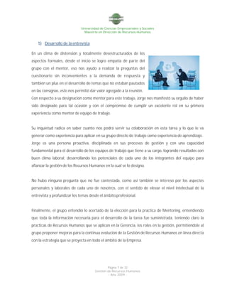 Universidad de Ciencias Empresariales y Sociales
Maestría en Dirección de Recursos Humanos
Página 7 de 32
Gestión de Recursos Humanos
- Año 2009 -
5) Desarrollo de la entrevista
En un clima de distensión y totalmente desestructurados de los
aspectos formales, desde el inicio se logro empatía de parte del
grupo con el mentor, eso nos ayudo a realizar la preguntas del
cuestionario sin inconvenientes a la demanda de respuesta y
también un plus en el desarrollo de temas que no estaban pautados
en las consignas, esto nos permitió dar valor agregado a la reunión.
Con respecto a su designación como mentor para este trabajo, Jorge nos manifestó su orgullo de haber
sido designado para tal ocasión y con el compromiso de cumplir un excelente rol en su primera
experiencia como mentor de equipo de trabajo.
Su inquietud radica en saber cuanto nos podrá servir su colaboración en esta tarea y lo que le va
generar como experiencia para aplicar en su grupo directo de trabajo como experiencia de aprendizaje.
Jorge es una persona proactiva, disciplinada en sus procesos de gestión y con una capacidad
fundamental para el desarrollo de los equipos de trabajo que tiene a su cargo, logrando resultados con
buen clima laboral; desarrollando los potenciales de cada uno de los integrantes del equipo para
afianzar la gestión de los Recursos Humanos en la cual se lo designa.
No hubo ninguna pregunta que no fue contestada, como así también se intereso por los aspectos
personales y laborales de cada uno de nosotros, con el sentido de elevar el nivel intelectual de la
entrevista y profundizar los temas desde el ámbito profesional.
Finalmente, el grupo entendió lo acertado de la elección para la practica de Mentoring, entendiendo
que toda la información necesaria para el desarrollo de la tarea fue suministrada, teniendo claro la
practicas de Recursos Humanos que se aplican en la Gerencia, los roles en la gestión, permitiéndole al
grupo proponer mejoras para la continua evolución de la Gestión de Recursos Humanos en línea directa
con la estrategia que se proyecta en todo el ámbito de la Empresa.
 