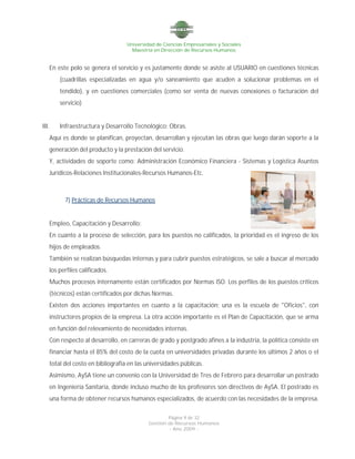 Universidad de Ciencias Empresariales y Sociales
Maestría en Dirección de Recursos Humanos
Página 9 de 32
Gestión de Recursos Humanos
- Año 2009 -
En este polo se genera el servicio y es justamente donde se asiste al USUARIO en cuestiones técnicas
(cuadrillas especializadas en agua y/o saneamiento que acuden a solucionar problemas en el
tendido), y en cuestiones comerciales (como ser venta de nuevas conexiones o facturación del
servicio)
III. Infraestructura y Desarrollo Tecnológico: Obras.
Aquí es donde se planifican, proyectan, desarrollan y ejecutan las obras que luego darán soporte a la
generación del producto y la prestación del servicio.
Y, actividades de soporte como: Administración Económico Financiera - Sistemas y Logística Asuntos
Jurídicos-Relaciones Institucionales-Recursos Humanos-Etc.
7) Prácticas de Recursos Humanos
Empleo, Capacitación y Desarrollo:
En cuanto a la proceso de selección, para los puestos no calificados, la prioridad es el ingreso de los
hijos de empleados.
También se realizan búsquedas internas y para cubrir puestos estratégicos, se sale a buscar al mercado
los perfiles calificados.
Muchos procesos internamente están certificados por Normas ISO. Los perfiles de los puestos críticos
(técnicos) están certificados por dichas Normas.
Existen dos acciones importantes en cuanto a la capacitación: una es la escuela de "Oficios", con
instructores propios de la empresa. La otra acción importante es el Plan de Capacitación, que se arma
en función del relevamiento de necesidades internas.
Con respecto al desarrollo, en carreras de grado y postgrado afines a la industria, la política consiste en
financiar hasta el 85% del costo de la cuota en universidades privadas durante los últimos 2 años o el
total del costo en bibliografía en las universidades públicas.
Asimismo, AySA tiene un convenio con la Universidad de Tres de Febrero para desarrollar un postrado
en Ingeniería Sanitaria, donde incluso mucho de los profesores son directivos de AySA. El postrado es
una forma de obtener recursos humanos especializados, de acuerdo con las necesidades de la empresa.
 