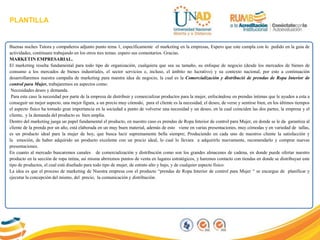 PLANTILLA
Buenas noches Tutora y compañeros adjunto punto tema 1, específicamente el marketing en la empresas, Espero que este cumpla con lo pedido en la guia de
actividades, continuare trabajando en los otros tres temas. espero sus comentarios. Gracias.
MARKETIN EMPRESARIAL.
El marketing resulta fundamental para todo tipo de organización, cualquiera que sea su tamaño, su enfoque de negocio (desde los mercados de bienes de
consumo a los mercados de bienes industriales, el sector servicios e, incluso, el ámbito no lucrativo) y su contexto nacional, por esto a continuación
desarrollaremos nuestra campaña de marketing para nuestra idea de negocio, la cual es la Comercialización y distribució de prendas de Ropa Interior de
control para Mujer, trabajaremos en aspectos como:
Necesidades deseo y demanda.
Para este caso la necesidad por parte de la empresa de distribuir y comercializar productos para la mujer, enfocándose en prendas íntimas que le ayuden a esta a
conseguir un mejor aspecto, una mejor figura, a un precio muy cómodo, para el cliente es la necesidad, el deseo, de verse y sentirse bien, en los últimos tiempos
el aspecto físico ha tomado gran importancia en la sociedad a punto de volverse una necesidad y un deseo, en la cual coinciden las dos partes, la empresa y el
cliente, y la demanda del producto es bien amplia.
Dentro del marketing juega un papel fundamental el producto, en nuestro caso es prendas de Ropa Interior de control para Mujer, en donde se le da garantiza al
cliente de la prenda por un año, está elaborada en un muy buen material, además de esto viene en varias presentaciones, muy cómodas y en variedad de tallas,
es un producto ideal para la mujer de hoy, que busca lucir supremamente bella siempre; Produciendo en cada uno de nuestros cliente la satisfacción y
la emoción, de haber adquirido un producto excelente con un precio ideal, lo cual lo llevara a adquirirlo nuevamente, recomendarlo y comprar nuevas
presentaciones.
En cuanto al mercado buscaremos canales de comercialización y distribución como son los grandes almacenes de cadena, en donde puede ofertar nuestro
producto en la sección de ropa intina, así misma abriremos puntos de venta en lugares estratégicos, y haremos contacto con tiendas en donde se distribuyan este
tipo de productos, el cual está diseñado para todo tipo de mujer, de estrato alto y bajo, y de cualquier aspecto físico.
La idea es que el proceso de marketing de Nuestra empresa con el producto “prendas de Ropa Interior de control para Mujer “ se encargue de planificar y
ejecutar la concepción del mismo, del precio, la comunicación y distribución.
 