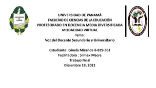 UNIVERSIDAD DE PANAMÁ
FACULTADDE CIENCIAS DE LA EDUCACIÓN
PROFESORADO EN DOCENCIA MEDIA DIVERSIFICADA
MODALIDAD VIRTUAL
Tema:
Voz del Docente Secundario y Universitario
Estudiante: Ginela Miranda 8-829-361
Facilitadora : Silmax Macre
Trabajo Final
Diciembre 18, 2021
 