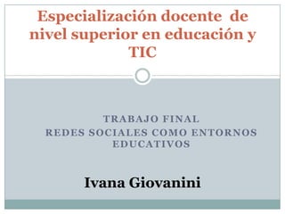 TRABAJO FINAL
REDES SOCIALES COMO ENTORNOS
EDUCATIVOS
Especialización docente de
nivel superior en educación y
TIC
Ivana Giovanini
 