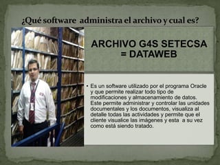 ARCHIVO G4S SETECSA
= DATAWEB
• Es un software utilizado por el programa Oracle
y que permite realizar todo tipo de
modificaciones y almacenamiento de datos.
Este permite administrar y controlar las unidades
documentales y los documentos, visualiza al
detalle todas las actividades y permite que el
cliente visualice las imágenes y esta a su vez
como está siendo tratado.
¿Qué software administra el archivo y cual es?
 