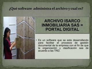 ARCHIVO ISARCO
INMOBILIARIA SAS =
PORTAL DIGITAL
• Es un software que se esta desarrollando
para facilitar el procesos de gestión
documental de la empresa con el fin de que
la organización y clasificación sea de
acuerdo a las TRD.
¿Qué software administra el archivo y cual es?
 