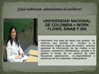 UNIVERSIDAD NACIONAL
DE COLOMBIA = WORK
FLOWS, SINAB Y SIA
• Administra una base de datos que guarda los
archivos que permite el acceso a la
información, según la clase de usuario, autoriza
gestionar la información de las multas a los
usuarios, prestamos bibliotecarios, accede a la
gestión a través de un sistema de radio
frecuencia gestionando la disponibilidad y
existencia de los materiales bibliográficos.
¿Qué software administra el archivo?
 