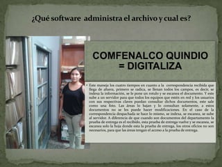 COMFENALCO QUINDIO
= DIGITALIZA
• Este maneja los cuatro tiempos en cuanto a la correspondencia recibida que
llega de afuera, primero se radica, se llenan todos los campos, es decir, se
indexa la información, se le pone un rotulo y se escanea el documento. Y este
sube a un servidor para que todos los equipos que estén en red y los usuarios
con sus respectivas claves puedan consultar dichos documentos, este sale
como una foto. Las áreas lo bajan y lo consultan solamente, a estos
documentos no se les puede hacer modificaciones. En el caso de la
correspondencia despachada se hace lo mismo, se indexa, se escanea, se sube
al servidor. A diferencia de que cuando son documentos del departamento la
prueba de entrega es el recibido, esta prueba de entrega vuelve y se escanea, se
escanea solo la hoja donde esta la prueba de entrega, los otros oficios no son
necesarios, para que las áreas tengan el acceso a la prueba de entrega.
¿Qué software administra el archivoy cual es?
 