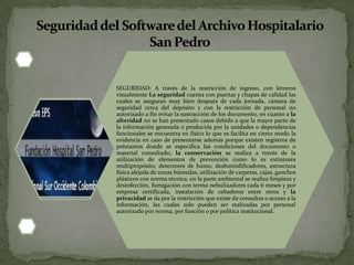 SEGURIDAD: A través de la restricción de ingreso, con letreros
visualmente La seguridad cuenta con puertas y chapas de calidad las
cuales se aseguran muy bien después de cada jornada, cámara de
seguridad cerca del depósito y con la restricción de personal no
autorizado a fin evitar la sustracción de los documento, en cuanto a la
alteridad no se han presentado casos debido a que la mayor parte de
la información generada o producida por la unidades o dependencias
funcionales se encuentra en físico lo que es facilita en cierto modo la
evidencia en caso de presentarse además porque existen registros de
préstamos donde se especifica las condiciones del documento o
material consultado, la conservación se realiza a través de la
utilización de elementos de prevención como lo es extintores
multipropósito, detectores de humo, deshumidificadores, estructura
física alejada de zonas húmedas, utilización de carpetas, cajas, ganchos
plásticos con norma técnica, en la parte ambiental se realiza limpieza y
desinfección, fumigación con termo nebulizadores cada 6 meses y por
empresa certificada, instalación de cebaderos entre otros y la
privacidad se da por la restricción que existe de consultas o acceso a la
información, las cuales solo pueden ser realizadas por personal
autorizado por norma, por función o por política institucional.
 