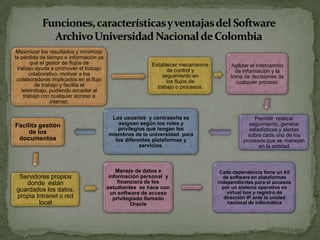 Maximizar los resultados y minimizar
la pérdida de tiempo e información ya
que el gestor de flujos de
trabajo ayuda a promover el trabajo
colaborativo, motivar a los
colaboradores implicados en el flujo
de trabajo y facilita el
teletrabajo, pudiendo acceder al
trabajo con cualquier acceso a
internet.
Establecer mecanismos
de control y
seguimiento en
los flujos de
trabajo o procesos.
Agilizar el intercambio
de información y la
toma de decisiones de
cualquier proceso.
Permitir realizar
seguimiento, generar
estadísticas y alertas
sobre cada uno de los
procesos que se manejan
en la entidad
Los usuarios y contraseña se
asignan según los roles y
privilegios que tengan los
miembros de la universidad para
los diferentes plataformas y
servicios.
Facilita gestión
de los
documentos
Servidores propios
donde están
guardados los datos,
propia Intranet o red
local
Manejo de datos e
información personal y
financiera de los
estudiantes se hace con
un software de acceso
privilegiado llamado
Oracle
Cada dependencia tiene un kit
de software en plataformas
independientes para el accesos
por un sistema operativo en
virtual box y registro de
dirección IP ante la unidad
nacional de informática
 