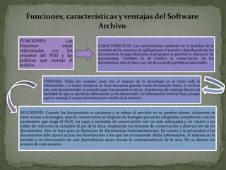 FUNCIONES: Las
funciones están
relacionadas con los
procesos del PGD y las
políticas que maneja el
archivo.
CARACTERÌSTICAS: Las características consisten en la facilidad de la
consulta de los usuarios, la agilidad para el trámite y distribución de los
documentos, la seguridad pues el programa no permite la alteración de
documentos. También es de resaltar la conservación de los
documentos, este se hace a su vez de a cuerdo a políticas nacionales.
VENTAJAS: Todas las ventajas, pues con el manejo de la tecnología ya se tiene toda la
información a la mano, tampoco se hace necesario guardar tanto documento físico, el archivo
esta mas documentado, la consulta para los usuarios es eficaz, el préstamo de carpetas físicas y la
facilidad de que se pierda la información ya ha disminuido. La información interna fluye porque
aquí se maneja el correo electrónico por medio de la intranet.
SEGURIDAD: Cuando los documentos se escanean y se suben al servidor no se pueden alterar, solamente se
tiene acceso a la imagen, para la conservación se dispone de bodegas que están adaptadas cumpliendo con los
parámetros que exige el AGN, las cajas o unidades de conservación son las más adecuadas y en cuanto a las
tablas de retención se cumplen al pie de la letra, respetando los tiempos de conservación y destrucción de los
documentos. Esto se hace para no llenarnos de documentos innecesariamente. En cuanto a la privacidad a los
documentos solo tienen acceso los funcionarios a los que les corresponde dicha información, el sistema no le
permite a un funcionario de una dependencia ajena revisar la correspondencia de la otra. No se alteran los
accesos de cada usuario.
Funciones, características yventajas del Software
Archivo
 