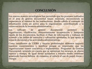 CONCLUSIÒN
Los nuevos avances tecnológicos han permitido que los procesos realizados
en el área de gestión documental hayan mejorado, reconociendo su
importancia al interior de las instituciones, dando cabida al concepto de
información como un activo para la organización, contribuyendo a la
conservación de la memoria administrativa.
Los software de gestión documental permiten la
organización, clasificación, almacenamiento recuperación y búsqueda
rápida de los documentos, facilitan el flujo de información y trabajan de
acuerdo a las tablas de retención y valoración aprobadas, lo que apoya la
toma de decisiones y las actividades administrativas.
Como estudiantes de CIDBA y futuros profesionales debemos impartir
nuestros conocimientos y justificar porque es importante que las
organizaciones tomen conciencia e implementen Programas de Gestión
Documental, teniendo en cuenta que se optimizan los recursos, se ahorra
espacio y tiempo, de igual forma ayudamos a nuestro medio ambiente
generando buenos hábitos de consumo, al reducir el uso de papel, tintas y
energía.
 